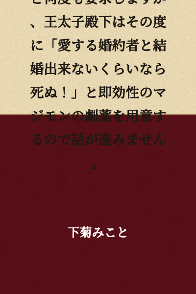 The Holy Maiden repeatedly demands, "I want to marry the Crown Prince!" However, each time she does, the Crown Prince prepares an immediate and genuinely potent dramatic solution, saying "I'd rather die than marry without my beloved fiancée!" so the situation never progresses.