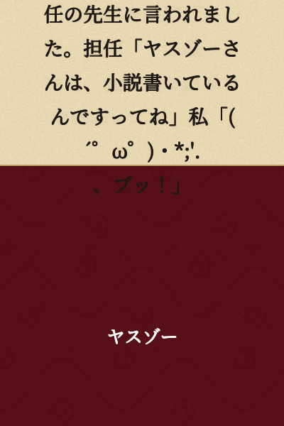 At my child's individual conference, the homeroom teacher said to me: Teacher: "I hear Yasuzō writes novels." Me: "(´゜ω゜)・*;'.、Pfft!"