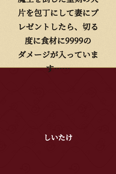 I took a fragment of the holy sword that defeated the Demon King and had it forged into a kitchen knife as a gift for my wife. Now, every time she cuts something, the ingredients take 9999 damage...