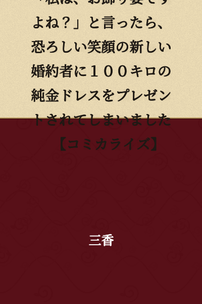 "When the young lady whose engagement was broken off said, 'I'm just a decorative wife, aren't I?' her new fiancé with a terrifying smile gave her a 100-kilogram pure gold dress as a present. [Serialized Comic Adaptation]"